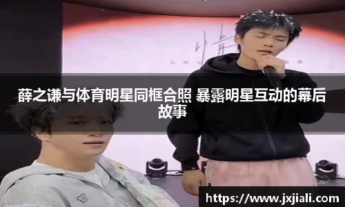 薛之谦与体育明星同框合照 暴露明星互动的幕后故事