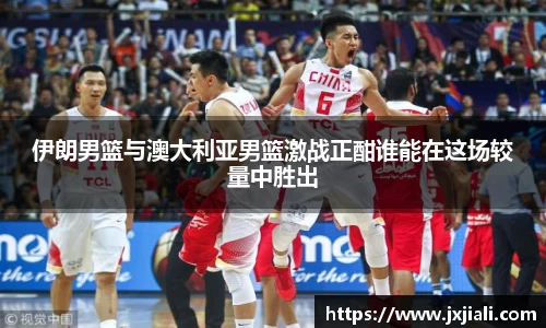 伊朗男篮与澳大利亚男篮激战正酣谁能在这场较量中胜出